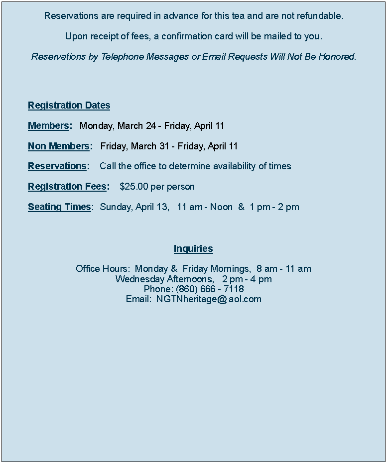 Text Box: Reservations are required in advance for this tea and are not refundable.Upon receipt of fees, a confirmation card will be mailed to you.Reservations by Telephone Messages or Email Requests Will Not Be Honored.	Registration Dates	Members:   Monday, March 25 - Friday, April 12	Non Members:   Friday, April 1 - Friday, April 12 	Reservations:    Call the office to determine availability of times	Registration Fees:    $25.00 per person   	Seating Times: 	Sunday, April 14,   11 am - Noon  &  1 pm - 2 pm			  		                       							Inquiries   Office Hours:  Monday &  Friday Mornings,  8 am - 11 amWednesday Afternoons,   2 pm - 4 pmPhone: (860) 666 - 7118Email:  NGTNheritage@ aol.com