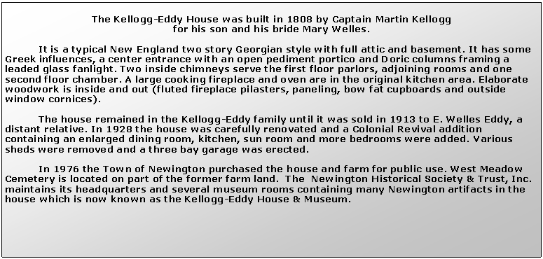 Text Box: The Kellogg-Eddy House was built in 1808 by Captain Martin Kellogg                                                                                               for his son and his bride Mary Welles.  	It is a typical New England two story Georgian style with full attic and basement. It has some Greek influences, a center entrance with an open pediment portico and Doric columns framing a leaded glass fanlight. Two inside chimneys serve the first floor parlors, adjoining rooms and one second floor chamber. A large cooking fireplace and oven are in the original kitchen area. Elaborate woodwork is inside and out (fluted fireplace pilasters, paneling, bow fat cupboards and outside window cornices). 	The house remained in the Kellogg-Eddy family until it was sold in 1913 to E. Welles Eddy, a distant relative. In 1928 the house was carefully renovated and a Colonial Revival addition containing an enlarged dining room, kitchen, sun room and more bedrooms were added. Various sheds were removed and a three bay garage was erected. 	In 1976 the Town of Newington purchased the house and farm for public use. West Meadow Cemetery is located on part of the former farm land.  The  Newington Historical Society & Trust, Inc. maintains its headquarters and several museum rooms containing many Newington artifacts in the house which is now known as the Kellogg-Eddy House & Museum.